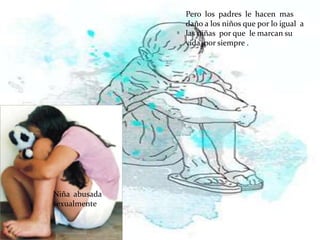 Pero los padres le hacen mas
               daño a los niños que por lo igual a
               las niñas por que le marcan su
               vida por siempre .




Niña abusada
sexualmente
 