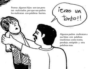 Poreso algunos hijos son tan pero
tan malcriados por que sus padres
los maltratan con palabras fuertes.




                                      Algunos padres maltratan a
                                      sus hijos con palabras
                                      insolentas: como tonto,
                                      pendejo, estúpido y otra
                                      palabras mas.
 