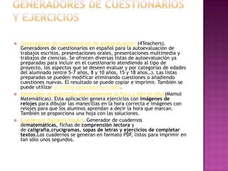    Generadores de cuestionarios de autoevaluación (4Teachers).
    Generadores de cuestionarios en español para la autoevaluación de
    trabajos escritos, presentaciones orales, presentaciones multimedia y
    trabajos de ciencias. Se ofrecen diversas listas de autoevaluación ya
    preparadas para incluir en el cuestionario atendiendo al tipo de
    proyecto, los aspectos que se deseen evaluar y por categorías de edades
    del alumnado (entre 5-7 años, 8 y 10 años, 15 y 18 años…). Las listas
    preparadas se pueden modificar eliminando cuestiones o añadiendo
    cuestiones nuevas. El resultado se puede copiar e imprimir. También se
    puede utilizar el mismo generador en inglés.
   Generador de ejercicios para aprender la hora y leer el reloj(Mamut
    Matemáticas). Esta aplicación genera ejercicios con imágenes de
    relojes para dibujar las manecillas en la hora correcta e imágenes con
    relojes para que los alumnos aprendan a decir la hora que marcan.
    También se proporciona una hoja con las soluciones.
   Cuadernos digitales Vindel. Generador de cuadernos
    dematemáticas, fichas de comprensión lectora y
    de caligrafía,crucigramas, sopas de letras y ejercicios de completar
    textos.Los cuadernos se generan en formato PDF, listos para imprimir en
    tan sólo unos segundos.
 
