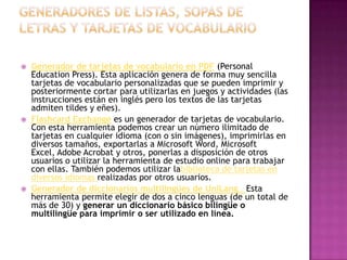    Generador de tarjetas de vocabulario en PDF (Personal
    Education Press). Esta aplicación genera de forma muy sencilla
    tarjetas de vocabulario personalizadas que se pueden imprimir y
    posteriormente cortar para utilizarlas en juegos y actividades (las
    instrucciones están en inglés pero los textos de las tarjetas
    admiten tildes y eñes).
   Flashcard Exchange es un generador de tarjetas de vocabulario.
    Con esta herramienta podemos crear un número ilimitado de
    tarjetas en cualquier idioma (con o sin imágenes), imprimirlas en
    diversos tamaños, exportarlas a Microsoft Word, Microsoft
    Excel, Adobe Acrobat y otros, ponerlas a disposición de otros
    usuarios o utilizar la herramienta de estudio online para trabajar
    con ellas. También podemos utilizar labiblioteca de tarjetas en
    diversos idiomas realizadas por otros usuarios.
   Generador de diccionarios multilingües de UniLang . Esta
    herramienta permite elegir de dos a cinco lenguas (de un total de
    más de 30) y generar un diccionario básico bilingüe o
    multilingüe para imprimir o ser utilizado en línea.
 