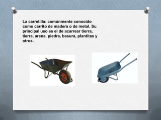 La carretilla: comúnmente conocido
como carrito de madera o de metal. Su
principal uso es el de acarrear tierra,
tierra, arena, piedra, basura, plantitas y
otros.
 