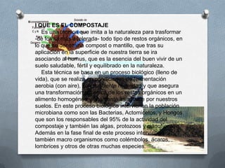 I QUE ES EL COMPOSTAJE
   Es una técnica que imita a la naturaleza para trasformar
-de forma más acelerada- todo tipo de restos orgánicos, en
lo que se denomina compost o mantillo, que tras su
aplicación en la superficie de nuestra tierra se ira
asociando al humus, que es la esencia del buen vivir de un
suelo saludable, fértil y equilibrado en la naturaleza.
   Esta técnica se basa en un proceso biológico (lleno de
vida), que se realiza en condiciones de fermentación
aerobia (con aire), con suficiente humedad y que asegura
una transformación higiénica de los restos orgánicos en un
alimento homogéneo y altamente asimilable por nuestros
suelos. En este proceso biológico intervienen la población
microbiana como son las Bacterias, Actomicetos, y Hongos
que son los responsables del 95% de la actividad del
compostaje y también las algas, protozoos y cianofíceas.
Además en la fase final de este proceso intervienen
también macro organismos como colémbolos, ácaros,
lombrices y otros de otras muchas especies.
 