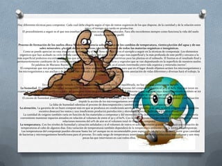 Hay diferentes técnicas para compostar. Cada cual debe elegirla según el tipo de restos orgánicos de los que dispone, de la cantidad y de la relación entre
                                                       esta y el tiempo que tarda en producirse.
   El procedimiento a seguir es el que nos enseñan los diferentes ecosistemas naturales. Para ello recordemos siempre como funciona la vida del suelo
                                                                viendo el siguiente perfil:


 Proceso de formación de los suelos.1Roca Madre; 2Influencia sobre la roca de los cambios de temperatura, viento;3Acción del agua y de sus
                  sales minerales; 4Acción de los seres vivos; 5Acciónconjunta de todas las materias orgánicas e inorgánicas.
     Como se puede apreciar en esta imagen un suelo fértil y el más lleno de vida (5) es el ejemplo a seguir en la técnicas de compostaje. Los elementos
  orgánicos que han acabado su ciclo de vida caen en la superficie del suelo. Entre la capa más superficial y la más profunda de este perfil y cercano a la
más superficial podemos encontrar el humus que es el almacén de las sustancias nutritivas para las plantas en el subsuelo. El humus es el resultado final y
permanentemente cambiante de la compostación de todos los materiales orgánicos y vegetales que se van depositando en la superficie de nuestros suelos.
           En palabras de Mariano Bueno "El humus es la clave de la fertilidad, es el estado intermedio entre vida orgánica y minerales inertes".
  El compostaje que nos proponemos hacer consiste en crear una serie de condiciones para que en el lugar donde elijamos actúen los microorganismos y
 los microrganismos a sus anchas y de la forma más cómoda y apetecible posible. Esa enorme asociación de vidas diferentes y diversas hará el trabajo, la
                                                                    vereda, el auzolan.

                                                                               14
                      En un compostaje variado y bien mezclado, con una relación C/N equilibrada, no hay porqué preocuparse del pH.
  La humedad. El grado de humedad aconsejable de los materiales que comienzan el proceso del compost está entre el 30 y el 80%. Hay que tener en
cuanta que cada material que forma parte del comspost tiene un grado de humedad inicial diferente y que según se vaya descomponiendo también se irá
            homogeneizando. Los niveles de humedad óptimos para un compost en su fase de maduración se suele situar entre el 40 y el 60%.
     El exceso de humedad produce compactación de los materiales, falta de aireación y por lo tanto putrefacción y lixiliviados (líquidos). Está situación
                                                     impide la acción de los microorganismos aeróbios.
                            La falta de humedad ralentiza el proceso de descomposición y también puede producir compactación.
 La aireación. La garantía de un buen compost está en que se produzca en condiciones aerobias, en presencia de aire, es decir oxígeno. Una aireación
                   excesiva desecará los restos y una insuficiente producirá putrefacción y elementos tóxicos, lixiliviados y malos olores.
     La cantidad de oxígeno también varía en función de los materiales a compostar y del momento de la descomposición. En el momento inicial sería
  conveniente mantener espacios aireados en relación al volumen de entre el 50 y el 60%. Con la descomposición esta relación irá disminuyendo hasta
                                        relaciones menores del 10% de aire en el volumen total de lo que se composta.
  La temperatura. Con los niveles de humedad y aireación señalados y si el volumen de restos es suficientemente grande comenzará una elevación de
   temperaturas al cabo de algunos días. Esta variación de temperaturas también dependerá de la temperatura ambiente y de la forma del compostaje.
    Las temperaturas del compostaje pueden elevarse hasta los 70º aunque no es recomendable pues superando los 65º comienzan a morir gran cantidad
 de bacterias y microorganismos beneficiosos para el proceso. En cada rango de temperatura intervienen diferentes poblaciones microbianas y son muy
                                                         pocas las que intervienen en casi todos ellos.
 