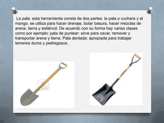 La pala: esta herramienta consta de dos partes: la pala o cuchara y el
mango. se utiliza para hacer drenaje, botar basura, hacer mezclas de
arena, tierra y estiércol. De acuerdo con su forma hay varias clases
como por ejemplo: pala de puntear: sirve para cavar, remover y
transportar arena y tierra. Pala dentada: apropiada para trabajar
terrenos duros y pedregosos.
 