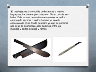 El machete: es una cuchilla de hoja mas o menos
larga y ancha, de mango corto y con filo en uno de sus
lados. Esta es una herramienta muy esencial en los
campos de siembra o en los huertos ya sea de
escuela o de otros donde se utilice ya que su principal
uso es el de deshierbar, abrir caminos entre las
malezas y cortas estacas y ramas.
 