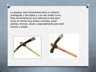 La piqueta: esta herramienta tiene un extremo
puntiagudo y otro plano y a su vez medio curvo.
Esta herramienta es muy esencial ya sea para
cavar en tierras muy duras y rocosas, sacar
piedras, troncos, raíces y especialmente para abrir
huecos y zanjas.
 