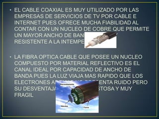 • EL CABLE COAXIAL ES MUY UTILIZADO POR LAS
  EMPRESAS DE SERVICIOS DE TV POR CABLE E
  INTERNET PUES OFRECE MUCHA FIABILIDAD AL
  CONTAR CON UN NUCLEO DE COBRE QUE PERMITE
  UN MAYOR ANCHO DE BANDA Y ES MUY
  RESISTENTE A LA INTEMPERIE.

• LA FIBRA OPTICA CABLE QUE POSEE UN NUCLEO
  COMPUESTO POR MATERIAL REFLECTIVO ES EL
  CANAL IDEAL POR CAPACIDAD DE ANCHO DE
  BANDA PUES LA LUZ VIAJA MAS RAPIDO QUE LOS
  ELECTRONES ADEMAS NO PRESENTA RUIDO PERO
  SU DESVENTAJA ES QUE ES COSTOSA Y MUY
  FRAGIL
 