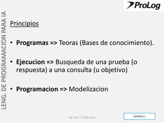 LENG. DE PROGRAMACION PARA IA

                                Principios

                                • Programas => Teoras (Bases de conocimiento).

                                • Ejecucion => Busqueda de una prueba (o
                                  respuesta) a una consulta (u objetivo)

                                • Programacion => Modelizacion


                                                  Ing. Brian C. Pando Soto   EJEMPLO 1
 