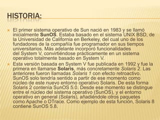 HISTORIA:
   El primer sistema operativo de Sun nació en 1983 y se llamó
    inicialmente SunOS. Estaba basado en el sistema UNIX BSD, de
    la Universidad de California en Berkeley, del cual uno de los
    fundadores de la compañía fue programador en sus tiempos
    universitarios. Más adelante incorporó funcionalidades
    del System V, convirtiéndose prácticamente en un sistema
    operativo totalmente basado en System V.
   Esta versión basada en System V fue publicada en 1992 y fue la
    primera en llamarse Solaris, más concretamente Solaris 2. Las
    anteriores fueron llamadas Solaris 1 con efecto retroactivo.
    SunOS solo tendría sentido a partir de ese momento como
    núcleo de este nuevo entorno operativo Solaris. De esta forma
    Solaris 2 contenía SunOS 5.0. Desde ese momento se distingue
    entre el núcleo del sistema operativo (SunOS), y el entorno
    operativo en general (Solaris), añadiéndole otros paquetes
    como Apache o DTrace. Como ejemplo de esta función, Solaris 8
    contiene SunOS 5.8.
 