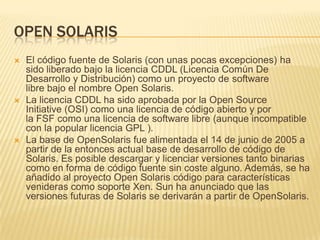 OPEN SOLARIS
   El código fuente de Solaris (con unas pocas excepciones) ha
    sido liberado bajo la licencia CDDL (Licencia Común De
    Desarrollo y Distribución) como un proyecto de software
    libre bajo el nombre Open Solaris.
   La licencia CDDL ha sido aprobada por la Open Source
    Initiative (OSI) como una licencia de código abierto y por
    la FSF como una licencia de software libre (aunque incompatible
    con la popular licencia GPL ).
   La base de OpenSolaris fue alimentada el 14 de junio de 2005 a
    partir de la entonces actual base de desarrollo de código de
    Solaris. Es posible descargar y licenciar versiones tanto binarias
    como en forma de código fuente sin coste alguno. Además, se ha
    añadido al proyecto Open Solaris código para características
    venideras como soporte Xen. Sun ha anunciado que las
    versiones futuras de Solaris se derivarán a partir de OpenSolaris.
 
