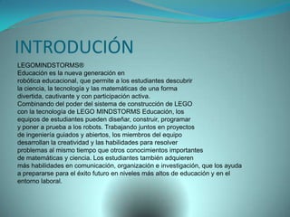 INTRODUCIÓN
LEGOMINDSTORMS®
Educación es la nueva generación en
robótica educacional, que permite a los estudiantes descubrir
la ciencia, la tecnología y las matemáticas de una forma
divertida, cautivante y con participación activa.
Combinando del poder del sistema de construcción de LEGO
con la tecnología de LEGO MINDSTORMS Educación, los
equipos de estudiantes pueden diseñar, construir, programar
y poner a prueba a los robots. Trabajando juntos en proyectos
de ingeniería guiados y abiertos, los miembros del equipo
desarrollan la creatividad y las habilidades para resolver
problemas al mismo tiempo que otros conocimientos importantes
de matemáticas y ciencia. Los estudiantes también adquieren
más habilidades en comunicación, organización e investigación, que los ayuda
a prepararse para el éxito futuro en niveles más altos de educación y en el
entorno laboral.
 