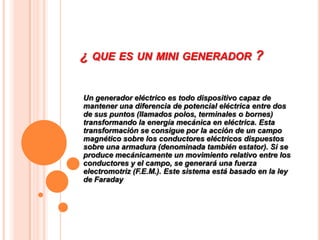 ¿ QUE ES UN MINI GENERADOR ?


Un generador eléctrico es todo dispositivo capaz de
mantener una diferencia de potencial eléctrica entre dos
de sus puntos (llamados polos, terminales o bornes)
transformando la energía mecánica en eléctrica. Esta
transformación se consigue por la acción de un campo
magnético sobre los conductores eléctricos dispuestos
sobre una armadura (denominada también estator). Si se
produce mecánicamente un movimiento relativo entre los
conductores y el campo, se generará una fuerza
electromotriz (F.E.M.). Este sistema está basado en la ley
de Faraday
 