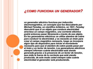 ¿COMO FUNCIONA UN GENERADOR?

un generador eléctrico funciona por inducción
electromagnética, un concepto que fue descubierto por
Michael Faraday, un científico británico, en 1831. Faraday
descubrió que si un objeto que conduce electricidad
atraviesa un campo magnético, una corriente eléctrica
podrá entonces pasar libremente a través de ese objeto.
En los generadores eléctricos se utiliza alambre de cobre
para conducir la electricidad, y se necesita un imán para
crear el campo magnético necesario, luego se incorpora
algún tipo de dispositivo para iniciar el movimiento
necesario para que el alambre de cobre pueda pasar por
el imán y un lector de tensión. Los generadores eléctricos
siempre informan cuánta electricidad está siendo
generada gracias a la presencia de un lector de tensión,
que mide la fuerza de la corriente que está siendo
producida, de este modo usted siempre sabe cuánta
electricidad el generador está produciendo.
 