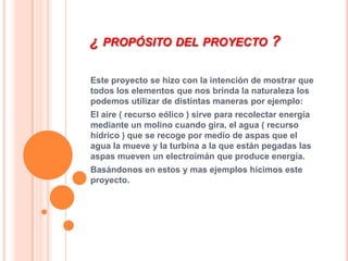 ¿ PROPÓSITO DEL PROYECTO ?

Este proyecto se hizo con la intención de mostrar que
todos los elementos que nos brinda la naturaleza los
podemos utilizar de distintas maneras por ejemplo:
El aire ( recurso eólico ) sirve para recolectar energía
mediante un molino cuando gira, el agua ( recurso
hídrico ) que se recoge por medio de aspas que el
agua la mueve y la turbina a la que están pegadas las
aspas mueven un electroimán que produce energía.
Basándonos en estos y mas ejemplos hicimos este
proyecto.
 