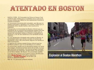  NUEVA YORK - El Consulado de China en Nueva York
confirmó este martes que un ciudadano de su país es la
tercera víctima que falleció en las explosiones durante el
maratón de Boston.
 Un funcionario de prensa del consulado, que dijo que no
estaba autorizado a identificar a la víctima, reveló que un
estudiante chino resultó herido y otro murió en la
explosión.
 Previamente, la Universidad de Boston informó que un
estudiante de su programa de postgrado estaba entre las
víctimas de los atentados. El funcionario indicó que un
equipo del consulado estaba en Boston investigando la
situación y a fin de dar asistencia a los familiares de las
víctimas.
 En una declaración divulgada este martes en Boston, la
universidad indicó que no iba a revelar el nombre del
estudiante ni iba a dar información alguna si la familia no
daba autorización.
 La agencia de noticias estatal Xinhua informó que los
familiares pidieron que no se identifique a la víctima.
 El comunicado señala que el estudiante estaba con otros
dos amigos, mirando la carrera cerca de la meta, no muy
lejos del local universitario. Uno de sus amigos, también
del programa de postgrado, resultó herido y se recupera
en el Centro Médico de Boston. Se encontraba estable.
 Las otras dos víctimas que murieron fueron identificadas
como Martin Richard, de 8 años, natural de
Boston, y Krystle Campbell, de 29 años, de
Medford, Massachussetts.
 Más de 170 personas sufrieron heridas.
 