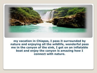 my vacation in Chiapas, I pass it surrounded by
nature and enjoying all the wildlife, wonderful pass
me in the canyon of the sink, I got on an inflatable
   boat and enjoy the canyon is amazing how I
               connect with nature.
 