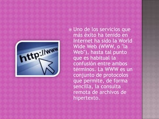  Uno de los servicios que
más éxito ha tenido en
Internet ha sido la World
Wide Web (WWW, o "la
Web"), hasta tal punto
que es habitual la
confusión entre ambos
términos. La WWW es un
conjunto de protocolos
que permite, de forma
sencilla, la consulta
remota de archivos de
hipertexto.
 