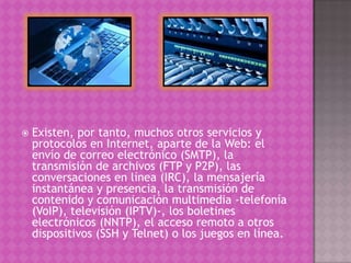  Existen, por tanto, muchos otros servicios y
protocolos en Internet, aparte de la Web: el
envío de correo electrónico (SMTP), la
transmisión de archivos (FTP y P2P), las
conversaciones en línea (IRC), la mensajería
instantánea y presencia, la transmisión de
contenido y comunicación multimedia -telefonía
(VoIP), televisión (IPTV)-, los boletines
electrónicos (NNTP), el acceso remoto a otros
dispositivos (SSH y Telnet) o los juegos en línea.
 