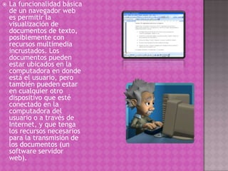  La funcionalidad básica
de un navegador web
es permitir la
visualización de
documentos de texto,
posiblemente con
recursos multimedia
incrustados. Los
documentos pueden
estar ubicados en la
computadora en donde
está el usuario, pero
también pueden estar
en cualquier otro
dispositivo que esté
conectado en la
computadora del
usuario o a través de
Internet, y que tenga
los recursos necesarios
para la transmisión de
los documentos (un
software servidor
web).
 