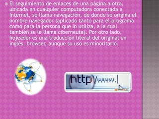  El seguimiento de enlaces de una página a otra,
ubicada en cualquier computadora conectada a
Internet, se llama navegación, de donde se origina el
nombre navegador (aplicado tanto para el programa
como para la persona que lo utiliza, a la cual
también se le llama cibernauta). Por otro lado,
hojeador es una traducción literal del original en
inglés, browser, aunque su uso es minoritario.
 