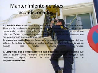 Mantenimiento de aires
         acondicionados:

1. Cambia el filtro. En realidad los filtros se deberían cambiar cada pocos meses.
Si no le dais mucho uso, se pueden limpiar de vez en cuando pero lo ideal es al
menos cada dos años ponerle filtros nuevos para aseguraros de respirar el aire
más puro. Tal vez os parezca un mantenimiento caro pero siempre es mejor eso
que comprar uno nuevo cada pocos años.
2. Limpia los ventiladores de fuera, ya que son la puerta de salida del aire
caliente. Considera contratar a un profesional que te limpie los tubos de vez en
cuando            para          evitar           atascos         y         roturas.

3. Comprueba que el condensador no está bloqueado. Observa si la parte que
sale al exterior tiene suficiente aire de frente como para funcionar con
normalidad. Límpialo también al finalizar cada estación para un
mejor mantenimiento.
 