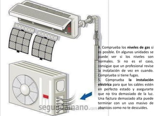 4. Comprueba los niveles de gas si
es posible. En algunas unidades se
puede ver si los niveles son
normales. Si no es el caso,
consigue que un profesional revise
la instalación de vez en cuando.
Comprueba si tiene fugas.
5. Comprueba la instalación
eléctrica para que los cables estén
en perfecto estado y asegurarte
que no tira demasiado de la luz.
Una factura demasiado alta puede
terminar con un uso masivo de
abanicos como no te descuides.
 