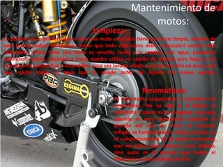 Mantenimiento de
                                                         motos:
                                     Limpieza:
Lo primero es lo primero y para que una moto esté sana tiene que estar limpia, además de
más bonita podrás comprobar mejor que todo está como debe y descubrir averías más
fácilmente. Cómo lavar una moto es sencillo, hazlo a la sombra, con agua, productos
jabonosos suaves, esponjas y hasta puedes utiliza un cepillo de dientes para llegar a los
rincones más pequeños y escondidos. Una vez lavada sécala y circula con ella un poco para
que suelte mejor el agua que le quede antes de dejarla de nuevo parada.


                                                          Neumáticos:
                                              Es importante inspeccionar y mantener los
                                              neumáticos. No ya sólo si el dibujo es
                                              suficiente y cómo es su desgaste, sino que
                                              además es muy importante controlar la
                                              presión del aire. En moto un correcto
                                              inflado es fundamental e influye mucho en
                                              el comportamiento de la moto en marcha,
                                              que no esté ni por encima ni por debajo,
                                              sino justo en la presión que indica el
                                              fabricante y compruébala en frío.
 