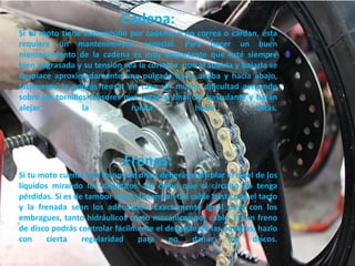Cadena:
Si tu moto tiene transmisión por cadena, y no correa o cardan, ésta
requiere un mantenimiento especial. Para hacer un buen
mantenimiento de la cadena es muy importante que esté siempre
bien engrasada y su tensión sea la correcta, que al subirla y bajarla se
desplace aproximadamente una pulgada hacia arriba y hacia abajo,
fácilmente la podrás tensar en casa sin mucha dificultad actuando
sobre los tornillos tensores que verás al final del basculante y harán
alejar            la           rueda             hacia            atrás.




                             Frenos:
Si tu moto cuenta con frenos de disco deberás controlar el nivel de los
líquidos mirando los depósitos, así como que el circuito no tenga
pérdidas. Si es de tambor regula la tensión del cable hasta que el tacto
y la frenada sean los adecuados. Exactamente igual pasa con los
embragues, tanto hidráulicos como mecánicos por cable. En un freno
de disco podrás controlar fácilmente el desgaste de las pastillas, hazlo
con     cierta    regularidad   para      no    dañar     los    discos.
 
