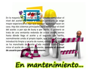 Aceite:
En la mayoría de las motos es muy sencillo comprobar el
nivel del aceite del motor y aunque cambiarlo ya exige
mayor experiencia es algo que también podemos hacer en
casa. Hay dos sistemas principales para comprobar el nivel
del aceite: o por ojo de buey o por varilla. El primero se
trata de una ventanita redonda de cristal donde vemos
hasta dónde llega el aceite y el segundo una varilla,
normalmente unida al propio tapón, que indica el nivel al
introducirla limpia y sacarla de nuevo, viendo hasta dónde
se ha manchado de aceite. Cada modelo puede exigir
mirar el aceite de un modo diferente, consulta el manual
de usuario para hacerlo correctamente.
 