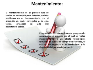 Mantenimiento:
El mantenimiento es el proceso que se
realiza en un objeto para detectar posibles
problemas en su funcionamiento, con el
propósito de poder corregirlos y, de esta
forma,     prolongar    su     vida     útil
abaratando costos.

                                  Programado: El mantenimiento programado
                                  corresponde al proceso por el cual se realiza
                                  mantenimiento a un objeto tecnológico,
                                  tomando en cuenta el tiempo que se ocupa, el
                                  máximo de exigencia en su rendimiento y la
                                  disponibilidad para trabajar con él.
 