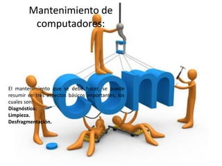 Mantenimiento de
         computadores:




El mantenimiento que se debe hacer, se puede
resumir en tres aspectos básicos importantes, los
cuales son:
Diagnóstico.
Limpieza.
Desfragmentación.
 