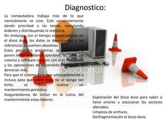Diagnostico:
La computadora trabaja más de lo que
normalmente se cree. Está constantemente
dando prioridad a las tareas, ejecutando
órdenes y distribuyendo la memoria.
Sin embargo, con el tiempo ocurren errores en
el disco duro, los datos se desorganizan y las
referencias se vuelven obsoletas.
Estos pequeños problemas se acumulan y
ponen lento el sistema operativo, las fallas del
sistema y software ocurren con más frecuencia
y las operaciones de encendido y apagado se
demoran más.
Para que el sistema funcione adecuadamente e
incluso para que sobre todo no se ponga tan
lento,      se       debe      realizar      un
mantenimiento periódico.
Asegurándonos de incluir en la rutina del
                                                   Exploración del disco duro para saber si
mantenimiento estas labores:
                                                   tiene errores y solucionar los sectores
                                                   alterados.
                                                   Limpieza de archivos.
                                                   Desfragmentación el disco duro.
 