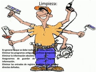 Limpieza:




En general lo que se debe realizar son estas labores:
Eliminar los programas antiguos y archivos temporales.
Eliminar la información obsoleta
Asegurarnos de guardar de manera segura la
información.
Eliminar las entradas de registro inválidas y los accesos
directos dañados.
 