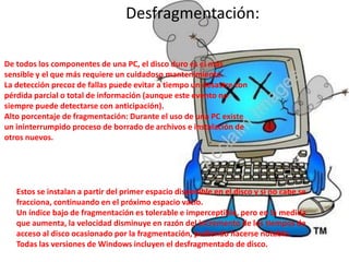Desfragmentación:

De todos los componentes de una PC, el disco duro es el más
sensible y el que más requiere un cuidadoso mantenimiento.
La detección precoz de fallas puede evitar a tiempo un desastre con
pérdida parcial o total de información (aunque este evento no
siempre puede detectarse con anticipación).
Alto porcentaje de fragmentación: Durante el uso de una PC existe
un ininterrumpido proceso de borrado de archivos e instalación de
otros nuevos.




   Estos se instalan a partir del primer espacio disponible en el disco y si no cabe se
   fracciona, continuando en el próximo espacio vacío.
   Un índice bajo de fragmentación es tolerable e imperceptible, pero en la medida
   que aumenta, la velocidad disminuye en razón del incremento de los tiempos de
   acceso al disco ocasionado por la fragmentación, pudiendo hacerse notable.
   Todas las versiones de Windows incluyen el desfragmentado de disco.
 
