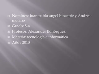  Nombres: Juan pablo angel hincapié y Andrés
molano
 Grado: 8-a
 Profesor: Alexander Bohórquez
 Materia: tecnología e informática
 Año : 2013
 