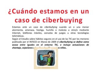 Estamos ante un caso de ciberbullying cuando un o una menor
atormenta, amenaza, hostiga, humilla o molesta a otro/a mediante
Internet, teléfonos móviles, consolas de juegos u otras tecnologías
telemáticas.
Según el Estudio sobre hábitos seguros en el uso de las TIC por los menores
publicado por el INTECO en Marzo de 2009 el ciberbullying se define como
acoso entre iguales en el entorno TIC, e incluye actuaciones de
chantaje, vejaciones e insultos de niños a otros niños..
 