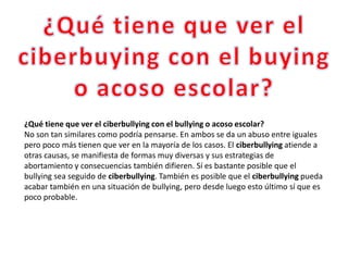 ¿Qué tiene que ver el ciberbullying con el bullying o acoso escolar?
No son tan similares como podría pensarse. En ambos se da un abuso entre iguales
pero poco más tienen que ver en la mayoría de los casos. El ciberbullying atiende a
otras causas, se manifiesta de formas muy diversas y sus estrategias de
abortamiento y consecuencias también difieren. Sí es bastante posible que el
bullying sea seguido de ciberbullying. También es posible que el ciberbullying pueda
acabar también en una situación de bullying, pero desde luego esto último sí que es
poco probable.
 
