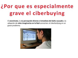El anonimato, la no percepción directa e inmediata del daño causado y la
adopción de roles imaginarios en la Red convierten al ciberbullying en un
grave problema.
 