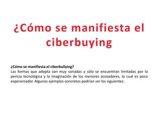 ¿Cómo se manifiesta el ciberbullying?
Las formas que adopta son muy variadas y sólo se encuentran limitadas por la
pericia tecnológica y la imaginación de los menores acosadores, lo cual es poco
esperanzador. Algunos ejemplos concretos podrían ser los siguientes:
 