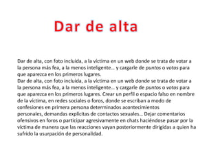 Dar de alta, con foto incluida, a la víctima en un web donde se trata de votar a
la persona más fea, a la menos inteligente… y cargarle de puntos o votos para
que aparezca en los primeros lugares.
Dar de alta, con foto incluida, a la víctima en un web donde se trata de votar a
la persona más fea, a la menos inteligente… y cargarle de puntos o votos para
que aparezca en los primeros lugares. Crear un perfil o espacio falso en nombre
de la víctima, en redes sociales o foros, donde se escriban a modo de
confesiones en primera persona determinados acontecimientos
personales, demandas explícitas de contactos sexuales… Dejar comentarios
ofensivos en foros o participar agresivamente en chats haciéndose pasar por la
víctima de manera que las reacciones vayan posteriormente dirigidas a quien ha
sufrido la usurpación de personalidad.
 