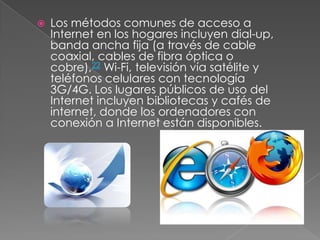  Los métodos comunes de acceso a
Internet en los hogares incluyen dial-up,
banda ancha fija (a través de cable
coaxial, cables de fibra óptica o
cobre),22 Wi-Fi, televisión vía satélite y
teléfonos celulares con tecnología
3G/4G. Los lugares públicos de uso del
Internet incluyen bibliotecas y cafés de
internet, donde los ordenadores con
conexión a Internet están disponibles.
 