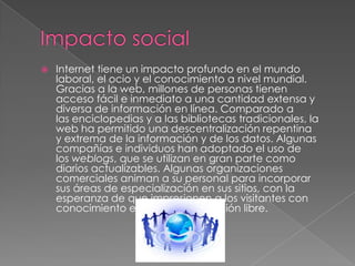  Internet tiene un impacto profundo en el mundo
laboral, el ocio y el conocimiento a nivel mundial.
Gracias a la web, millones de personas tienen
acceso fácil e inmediato a una cantidad extensa y
diversa de información en línea. Comparado a
las enciclopedias y a las bibliotecas tradicionales, la
web ha permitido una descentralización repentina
y extrema de la información y de los datos. Algunas
compañías e individuos han adoptado el uso de
los weblogs, que se utilizan en gran parte como
diarios actualizables. Algunas organizaciones
comerciales animan a su personal para incorporar
sus áreas de especialización en sus sitios, con la
esperanza de que impresionen a los visitantes con
conocimiento experto e información libre.
 