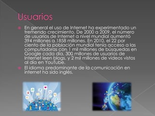  En general el uso de Internet ha experimentado un
tremendo crecimiento. De 2000 a 2009, el número
de usuarios de Internet a nivel mundial aumentó
394 millones a 1858 millones. En 2010, el 22 por
ciento de la población mundial tenía acceso a las
computadoras con 1 mil millones de búsquedas en
Google cada día, 300 millones de usuarios de
Internet leen blogs, y 2 mil millones de videos vistos
al día en YouTube.
 El idioma predominante de la comunicación en
internet ha sido inglés.
 