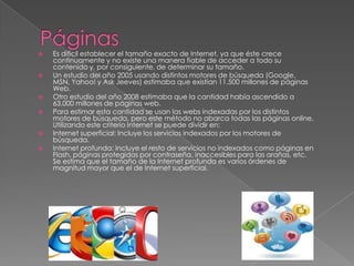  Es difícil establecer el tamaño exacto de Internet, ya que éste crece
continuamente y no existe una manera fiable de acceder a todo su
contenido y, por consiguiente, de determinar su tamaño.
 Un estudio del año 2005 usando distintos motores de búsqueda (Google,
MSN, Yahoo! y Ask Jeeves) estimaba que existían 11.500 millones de páginas
Web.
 Otro estudio del año 2008 estimaba que la cantidad había ascendido a
63.000 millones de páginas web.
 Para estimar esta cantidad se usan las webs indexadas por los distintos
motores de búsqueda, pero este método no abarca todas las páginas online.
Utilizando este criterio Internet se puede dividir en:
 Internet superficial: Incluye los servicios indexados por los motores de
búsqueda.
 Internet profunda: Incluye el resto de servicios no indexados como páginas en
Flash, páginas protegidas por contraseña, inaccesibles para las arañas, etc.
Se estima que el tamaño de la Internet profunda es varios órdenes de
magnitud mayor que el de Internet superficial.
 