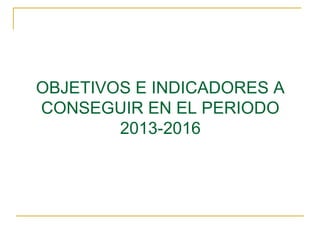 OBJETIVOS E INDICADORES A
CONSEGUIR EN EL PERIODO
2013-2016
 