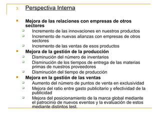 3. Perspectiva Interna
 Mejora de las relaciones con empresas de otros
sectores
 Incremento de las innovaciones en nuestros productos
 Incremento de nuevas alianzas con empresas de otros
sectores
 Incremento de las ventas de esos productos
 Mejora de la gestión de la producción
 Disminución del número de inventarios
 Disminución de los tiempos de entrega de las materias
primas de nuestros proveedores
 Disminución del tiempo de producción
 Mejora en la gestión de las ventas
 Aumento del número de puntos de venta en exclusividad
 Mejora del ratio entre gasto publicitario y efectividad de la
publicidad
 Mejora del posicionamiento de la marca global mediante
el patrocinio de nuevos eventos y la evaluación de estos
mediante distintos test.
 