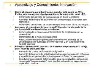 4. Aprendizaje y Conocimiento: Innovación
 Como el consumo para iluminación mundial está sobre un 19%,
Philips se marca como objetivo continuar la innovación en el LED.
 Incremento del número de innovaciones en dicha tecnología
 Aumento del número de acuerdos con ciudades que incorporan esta
tecnología
 Incremento del número de productos que incorporen dicha tecnología.
 Aumentar el conocimiento interno de Philips derivando parte de la
partida de I+D a universidades asociadas.
 Incrementando el número de intercambios de empleados con la
universidad
 Incrementando el número de patentes
 Realización de nuevos proyectos/concursos con alumnos de la
universidad en la búsqueda de innovaciones y en la captación de
nuevos talentos
 Fomentar el desarrollo personal de nuestros empleados y su reflejo
en el nivel de productividad:
 Aumento de cursos de formación obligatorios
 Aumento del número de actividades lúdicas que fomenten la cohesión
y las relaciones personales entre empleados fuera de la empresa
 Introduciendo espacios determinados para la creatividad, así como el
número de “horas creativas” para que los trabajadores expandan su
capacidad creativa
 