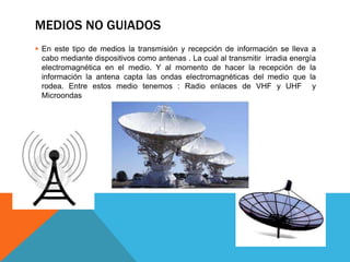 MEDIOS NO GUIADOS
 En este tipo de medios la transmisión y recepción de información se lleva a
cabo mediante dispositivos como antenas . La cual al transmitir irradia energía
electromagnética en el medio. Y al momento de hacer la recepción de la
información la antena capta las ondas electromagnéticas del medio que la
rodea. Entre estos medio tenemos : Radio enlaces de VHF y UHF y
Microondas
 