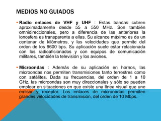 MEDIOS NO GUIADOS
 Radio enlaces de VHF y UHF : Estas bandas cubren
aproximadamente desde 55 a 550 MHz. Son también
omnidireccionales, pero a diferencia de las anteriores la
ionosfera es transparente a ellas. Su alcance máximo es de un
centenar de kilómetros, y las velocidades que permite del
orden de los 9600 bps. Su aplicación suele estar relacionada
con los radioaficionados y con equipos de comunicación
militares, también la televisión y los aviones.
 Microondas : Además de su aplicación en hornos, las
microondas nos permiten transmisiones tanto terrestres como
con satélites. Dada su frecuencias, del orden de 1 a 10
GHz, las microondas son muy direccionales y sólo se pueden
emplear en situaciones en que existe una línea visual que une
emisor y receptor. Los enlaces de microondas permiten
grandes velocidades de transmisión, del orden de 10 Mbps.
 