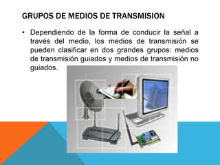 GRUPOS DE MEDIOS DE TRANSMISION
• Dependiendo de la forma de conducir la señal a
través del medio, los medios de transmisión se
pueden clasificar en dos grandes grupos: medios
de transmisión guiados y medios de transmisión no
guiados.
 